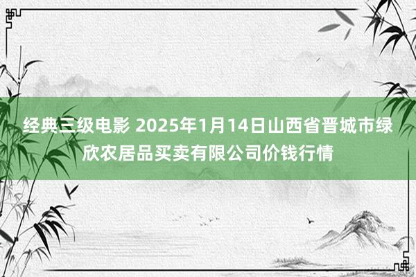 经典三级电影 2025年1月14日山西省晋城市绿欣农居品买卖有限公司价钱行情