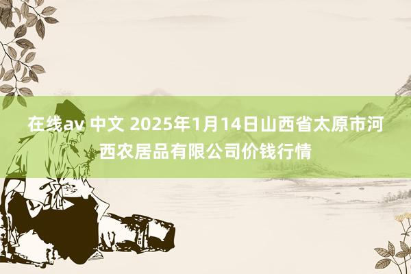 在线av 中文 2025年1月14日山西省太原市河西农居品有限公司价钱行情