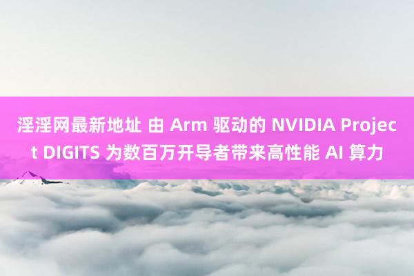 淫淫网最新地址 由 Arm 驱动的 NVIDIA Project DIGITS 为数百万开导者带来高性能 AI 算力