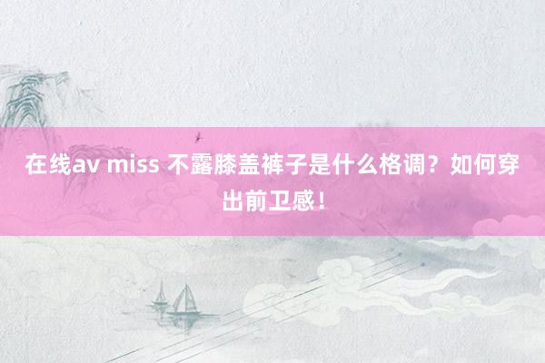 在线av miss 不露膝盖裤子是什么格调？如何穿出前卫感！