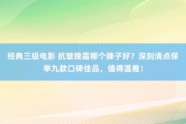 经典三级电影 抗皱晚霜哪个牌子好？深刻清点保举九款口碑佳品，值得温雅！