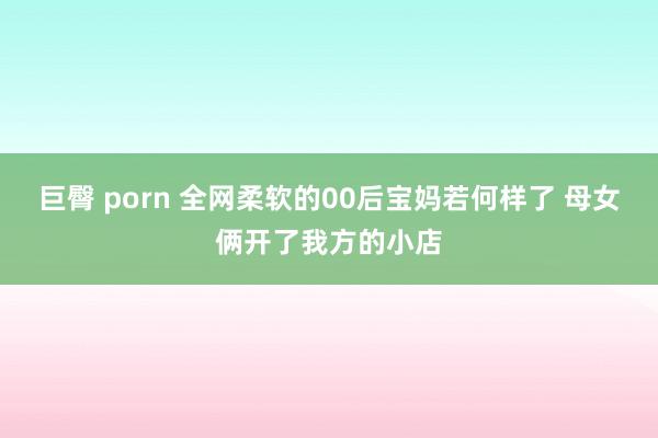 巨臀 porn 全网柔软的00后宝妈若何样了 母女俩开了我方的小店