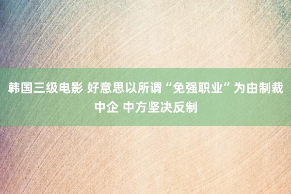 韩国三级电影 好意思以所谓“免强职业”为由制裁中企 中方坚决反制