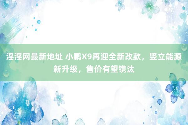 淫淫网最新地址 小鹏X9再迎全新改款，竖立能源新升级，售价有望镌汰