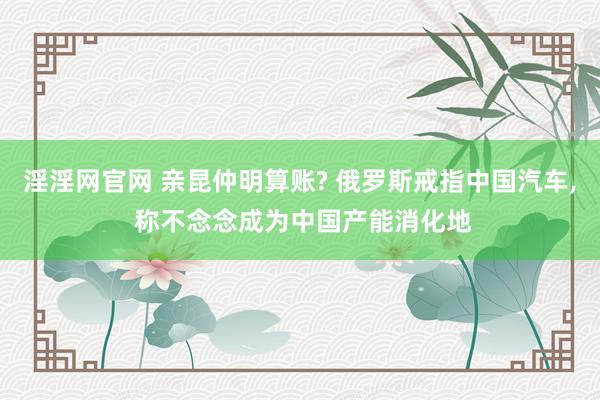 淫淫网官网 亲昆仲明算账? 俄罗斯戒指中国汽车， 称不念念成为中国产能消化地