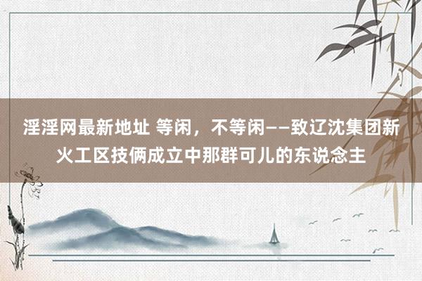 淫淫网最新地址 等闲，不等闲——致辽沈集团新火工区技俩成立中那群可儿的东说念主