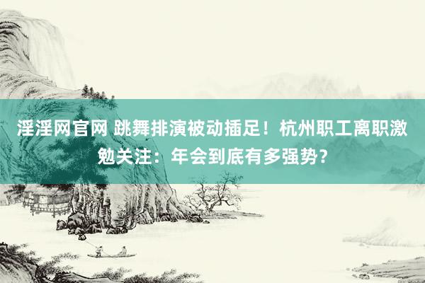 淫淫网官网 跳舞排演被动插足！杭州职工离职激勉关注：年会到底有多强势？