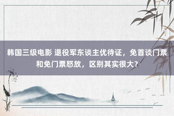 韩国三级电影 退役军东谈主优待证，免首谈门票和免门票怒放，区别其实很大？