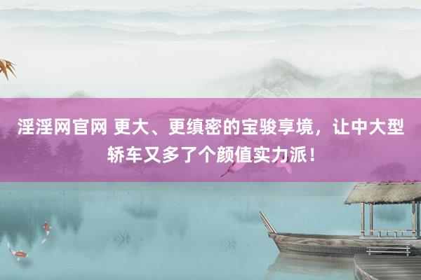 淫淫网官网 更大、更缜密的宝骏享境，让中大型轿车又多了个颜值实力派！