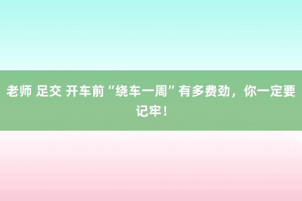 老师 足交 开车前“绕车一周”有多费劲，你一定要记牢！