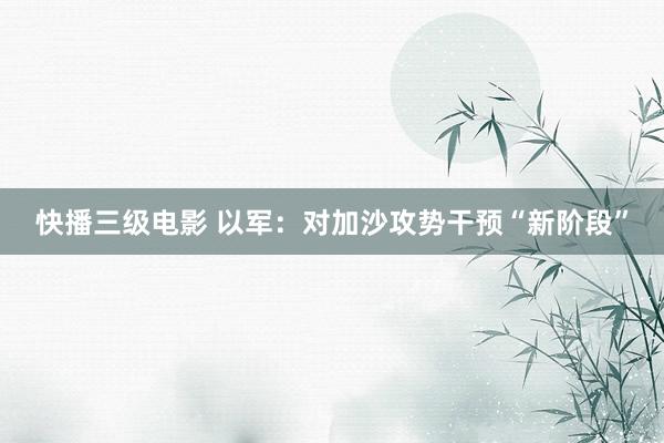 快播三级电影 以军：对加沙攻势干预“新阶段”