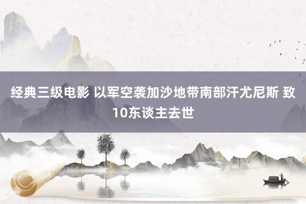 经典三级电影 以军空袭加沙地带南部汗尤尼斯 致10东谈主去世
