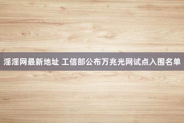 淫淫网最新地址 工信部公布万兆光网试点入围名单