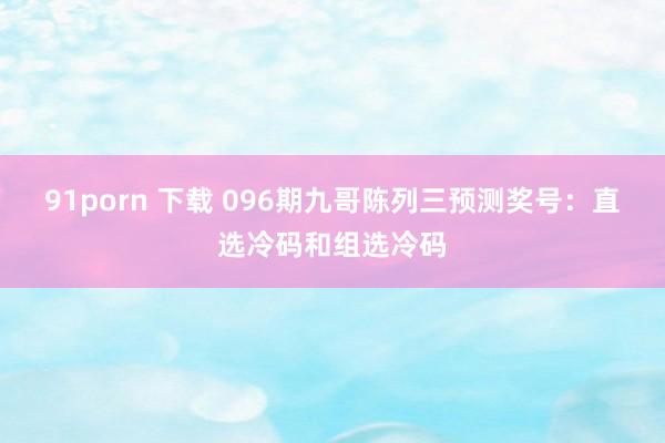 91porn 下载 096期九哥陈列三预测奖号：直选冷码和组选冷码