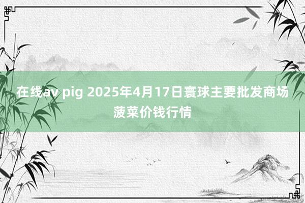 在线av pig 2025年4月17日寰球主要批发商场菠菜价钱行情