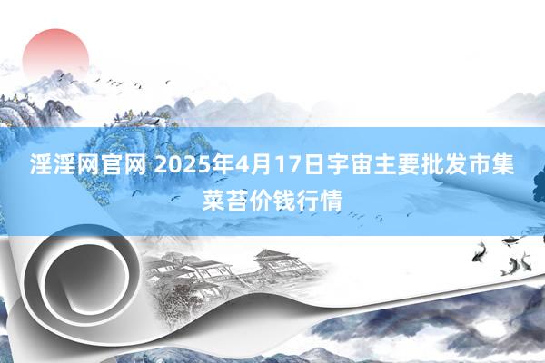 淫淫网官网 2025年4月17日宇宙主要批发市集菜苔价钱行情