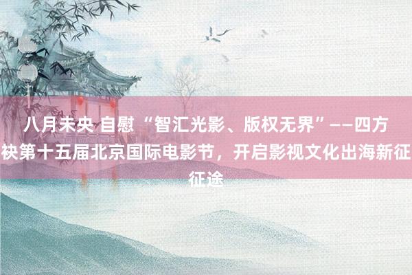 八月未央 自慰 “智汇光影、版权无界”——四方联袂第十五届北京国际电影节，开启影视文化出海新征途